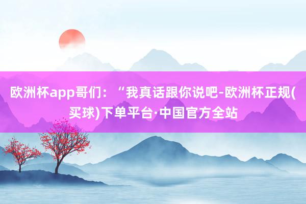 欧洲杯app哥们：“我真话跟你说吧-欧洲杯正规(买球)下单平台·中国官方全站