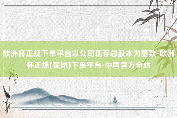 欧洲杯正规下单平台以公司现存总股本为基数-欧洲杯正规(买球)下单平台·中国官方全站