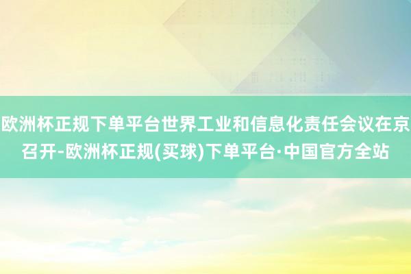 欧洲杯正规下单平台世界工业和信息化责任会议在京召开-欧洲杯正规(买球)下单平台·中国官方全站