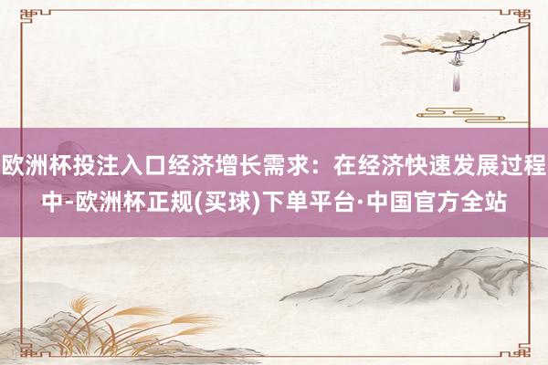 欧洲杯投注入口经济增长需求：在经济快速发展过程中-欧洲杯正规(买球)下单平台·中国官方全站