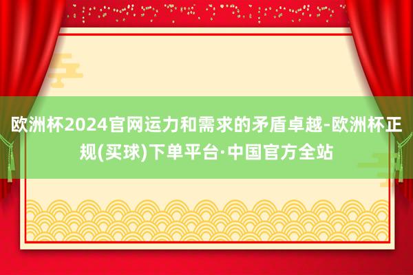 欧洲杯2024官网运力和需求的矛盾卓越-欧洲杯正规(买球)下单平台·中国官方全站