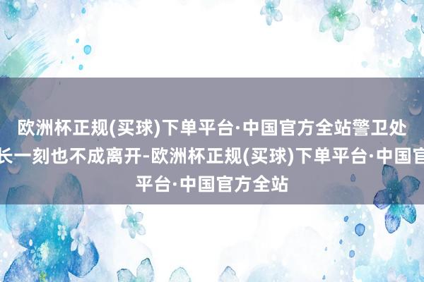 欧洲杯正规(买球)下单平台·中国官方全站警卫处长和次长一刻也不成离开-欧洲杯正规(买球)下单平台·中国官方全站