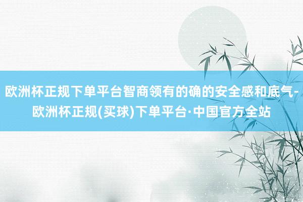 欧洲杯正规下单平台智商领有的确的安全感和底气-欧洲杯正规(买球)下单平台·中国官方全站