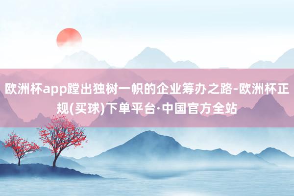 欧洲杯app蹚出独树一帜的企业筹办之路-欧洲杯正规(买球)下单平台·中国官方全站