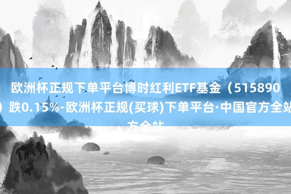 欧洲杯正规下单平台博时红利ETF基金（515890）跌0.15%-欧洲杯正规(买球)下单平台·中国官方全站