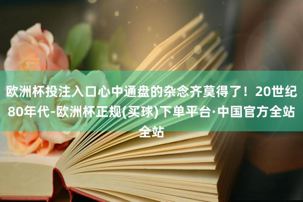 欧洲杯投注入口心中通盘的杂念齐莫得了！20世纪80年代-欧洲杯正规(买球)下单平台·中国官方全站