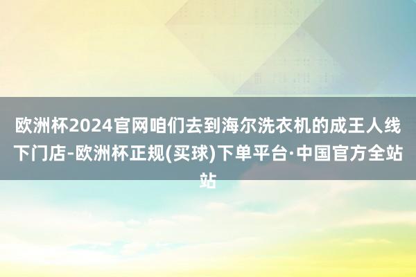 欧洲杯2024官网咱们去到海尔洗衣机的成王人线下门店-欧洲杯正规(买球)下单平台·中国官方全站