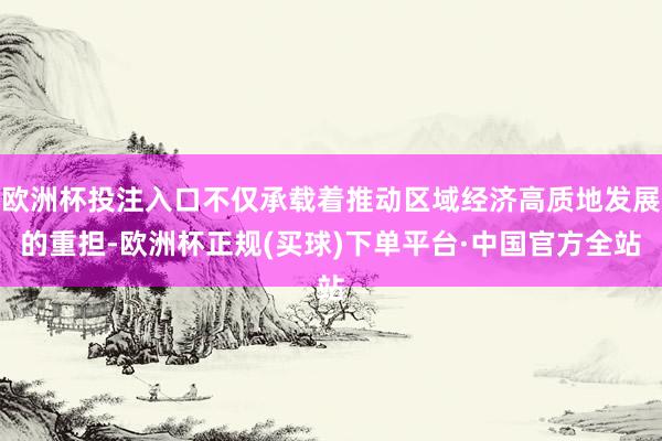 欧洲杯投注入口不仅承载着推动区域经济高质地发展的重担-欧洲杯正规(买球)下单平台·中国官方全站