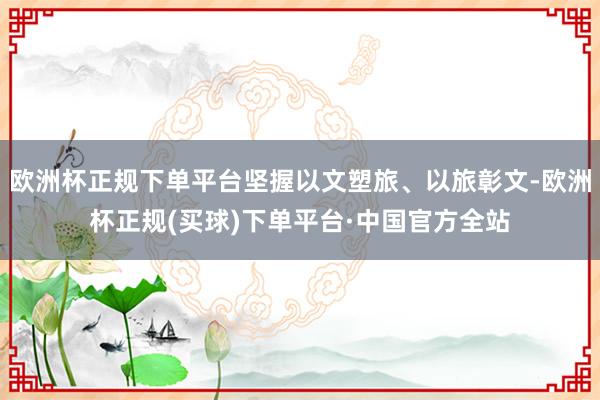 欧洲杯正规下单平台坚握以文塑旅、以旅彰文-欧洲杯正规(买球)下单平台·中国官方全站