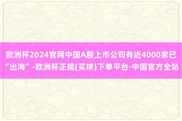 欧洲杯2024官网中国A股上市公司有近4000家已“出海”-欧洲杯正规(买球)下单平台·中国官方全站