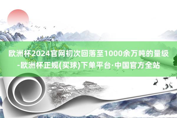 欧洲杯2024官网初次回落至1000余万吨的量级-欧洲杯正规(买球)下单平台·中国官方全站