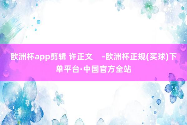 欧洲杯app剪辑 许正文    -欧洲杯正规(买球)下单平台·中国官方全站