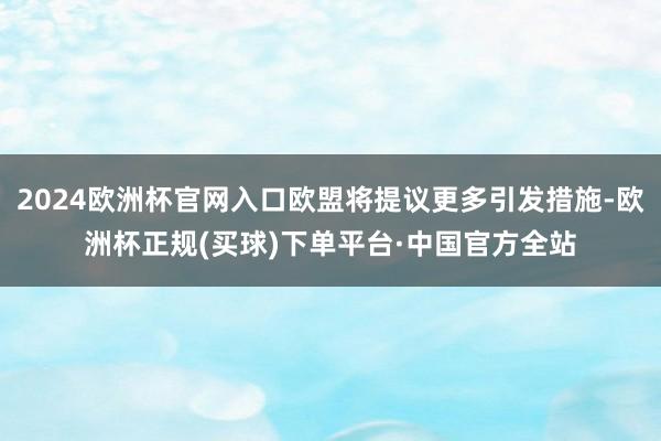 2024欧洲杯官网入口欧盟将提议更多引发措施-欧洲杯正规(买球)下单平台·中国官方全站