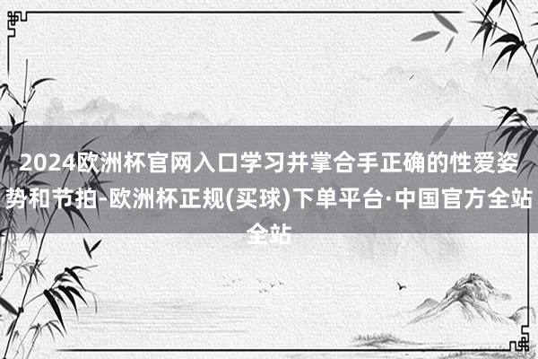 2024欧洲杯官网入口学习并掌合手正确的性爱姿势和节拍-欧洲杯正规(买球)下单平台·中国官方全站